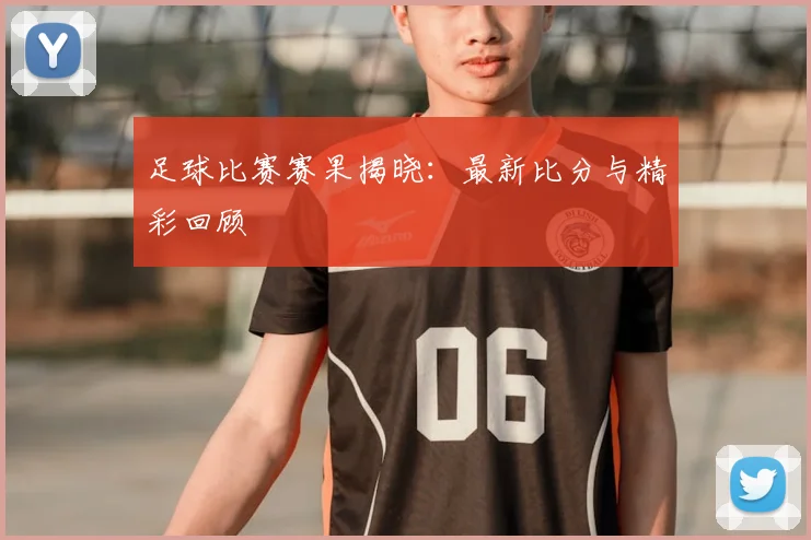 足球比赛赛果揭晓：最新比分与精彩回顾