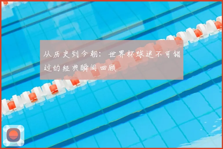 从历史到今朝：世界杯球迷不可错过的经典瞬间回顾