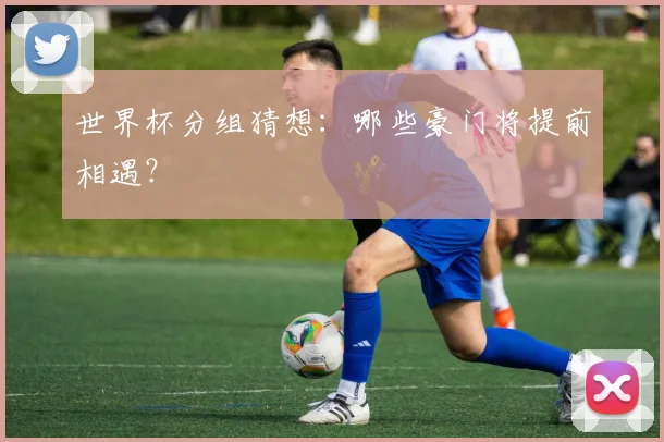 世界杯分组猜想：哪些豪门将提前相遇？