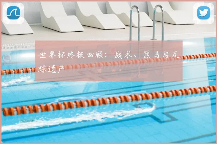 世界杯终极回顾：战术、黑马与足球遗产