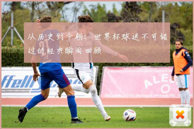 从历史到今朝：世界杯球迷不可错过的经典瞬间回顾