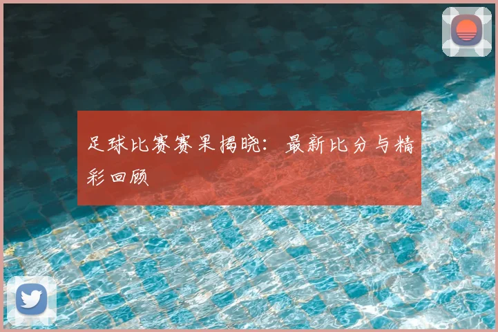 足球比赛赛果揭晓：最新比分与精彩回顾