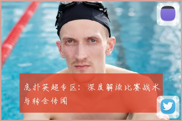 虎扑英超专区：深度解读比赛战术与转会传闻