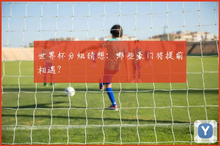 世界杯分组猜想：哪些豪门将提前相遇？