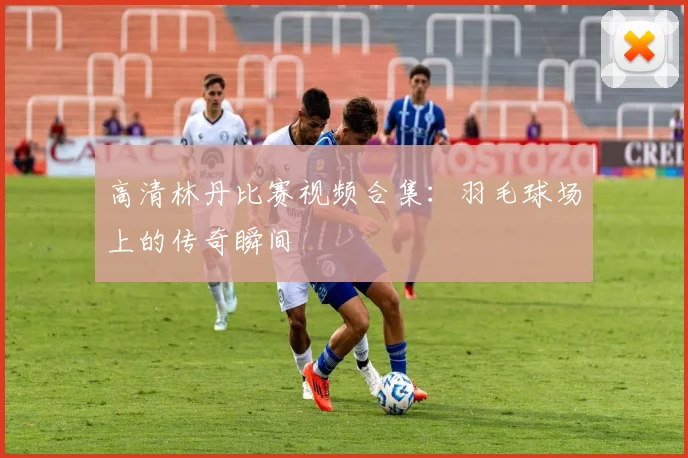 高清林丹比赛视频合集：羽毛球场上的传奇瞬间
