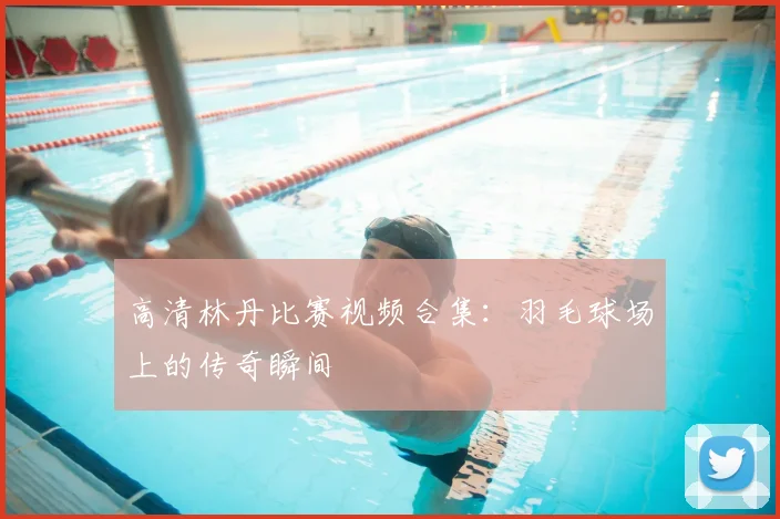 高清林丹比赛视频合集：羽毛球场上的传奇瞬间